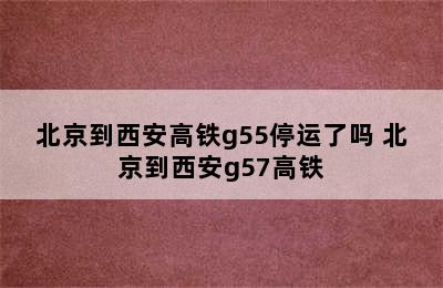 北京到西安高铁g55停运了吗 北京到西安g57高铁